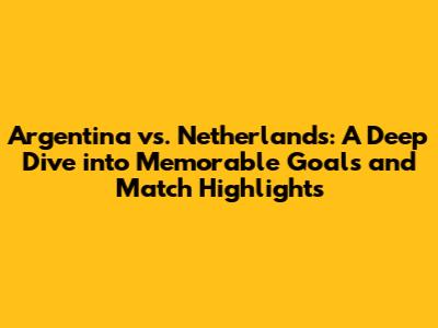 Argentina vs. Netherlands: A Deep Dive into Memorable Goals and Match Highlights