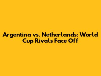 Argentina vs. Netherlands: World Cup Rivals Face Off