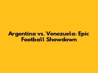 Argentina vs. Venezuela: Epic Football Showdown