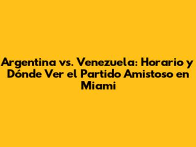 Argentina vs. Venezuela: Horario y Dónde Ver el Partido Amistoso en Miami