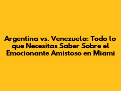Argentina vs. Venezuela: Todo lo que Necesitas Saber Sobre el Emocionante Amistoso en Miami