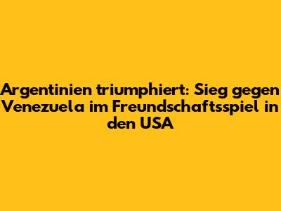 Argentinien triumphiert: Sieg gegen Venezuela im Freundschaftsspiel in den USA