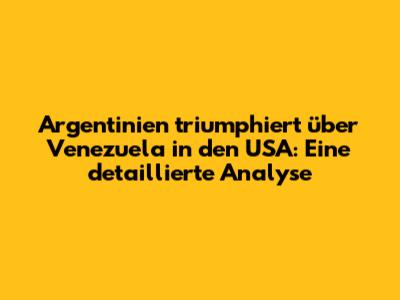 Argentinien triumphiert über Venezuela in den USA: Eine detaillierte Analyse