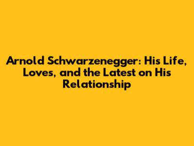 Arnold Schwarzenegger: His Life, Loves, and the Latest on His Relationship
