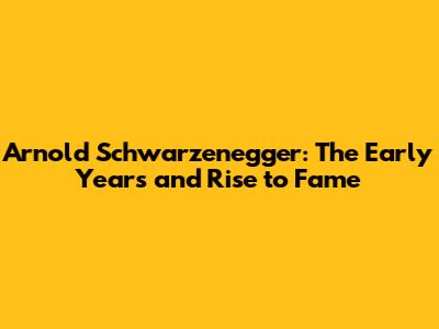 Arnold Schwarzenegger: The Early Years and Rise to Fame