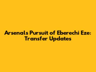 Arsenal's Pursuit of Eberechi Eze: Transfer Updates