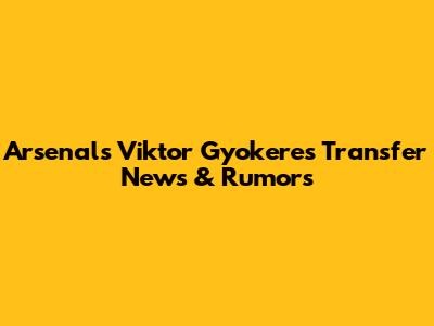 Arsenal's Viktor Gyokeres Transfer News & Rumors