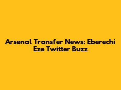 Arsenal Transfer News: Eberechi Eze Twitter Buzz