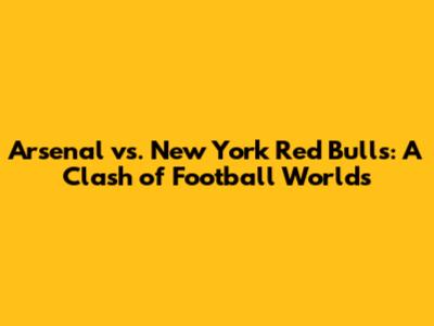Arsenal vs. New York Red Bulls: A Clash of Football Worlds
