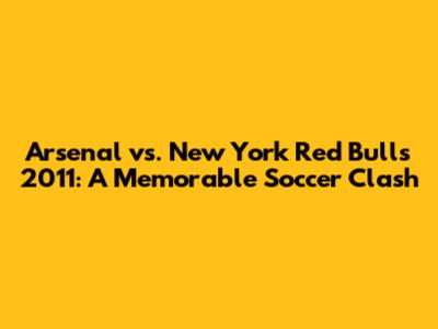 Arsenal vs. New York Red Bulls 2011: A Memorable Soccer Clash