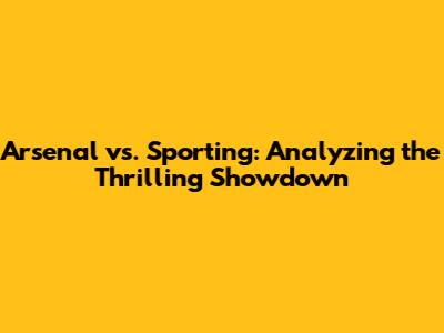 Arsenal vs. Sporting: Analyzing the Thrilling Showdown