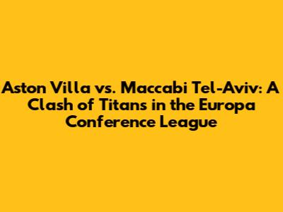 Aston Villa vs. Maccabi Tel-Aviv: A Clash of Titans in the Europa Conference League