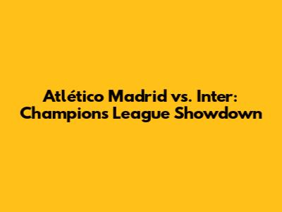 Atlético Madrid vs. Inter: Champions League Showdown