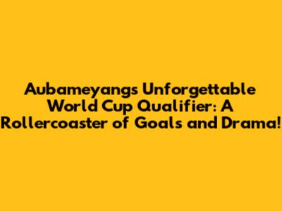 Aubameyang's Unforgettable World Cup Qualifier: A Rollercoaster of Goals and Drama!