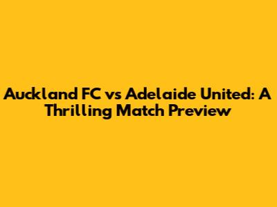 Auckland FC vs Adelaide United: A Thrilling Match Preview