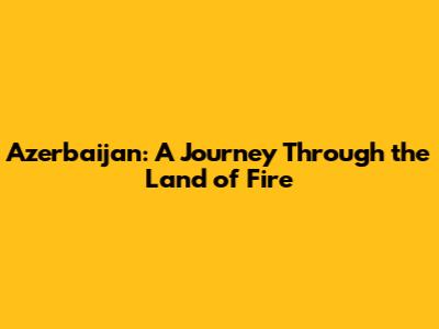 Azerbaijan: A Journey Through the Land of Fire