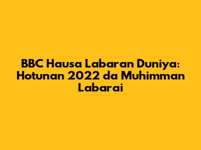 BBC Hausa Labaran Duniya: Hotunan 2022 da Muhimman Labarai