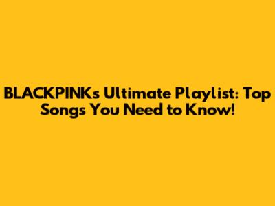 BLACKPINK's Ultimate Playlist: Top Songs You Need to Know!