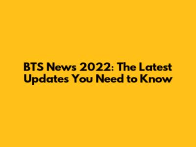 BTS News 2022: The Latest Updates You Need to Know