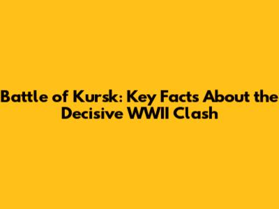 Battle of Kursk: Key Facts About the Decisive WWII Clash