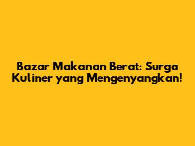 Bazar Makanan Berat: Surga Kuliner yang Mengenyangkan!