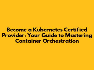 Become a Kubernetes Certified Provider: Your Guide to Mastering Container Orchestration
