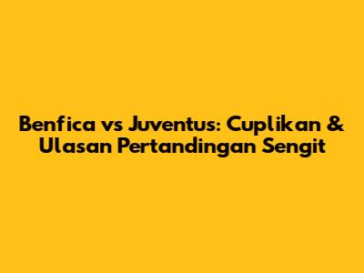 Benfica vs Juventus: Cuplikan & Ulasan Pertandingan Sengit