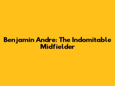 Benjamin Andre: The Indomitable Midfielder