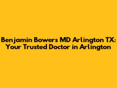 Benjamin Bowers MD Arlington TX: Your Trusted Doctor in Arlington