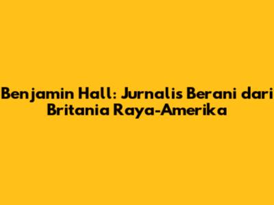 Benjamin Hall: Jurnalis Berani dari Britania Raya-Amerika