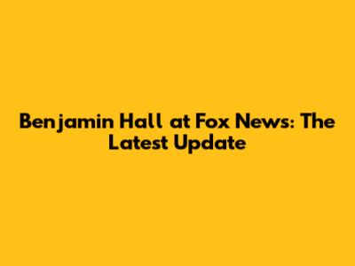 Benjamin Hall at Fox News: The Latest Update