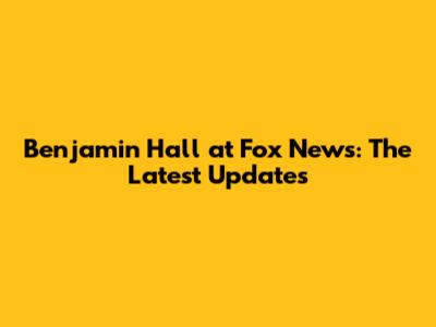 Benjamin Hall at Fox News: The Latest Updates