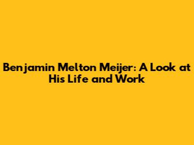 Benjamin Melton Meijer: A Look at His Life and Work