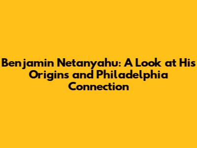 Benjamin Netanyahu: A Look at His Origins and Philadelphia Connection