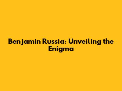 Benjamin Russia: Unveiling the Enigma