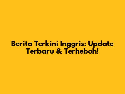 Berita Terkini Inggris: Update Terbaru & Terheboh!