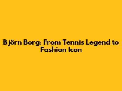 Björn Borg: From Tennis Legend to Fashion Icon