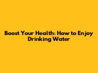 Boost Your Health: How to Enjoy Drinking Water