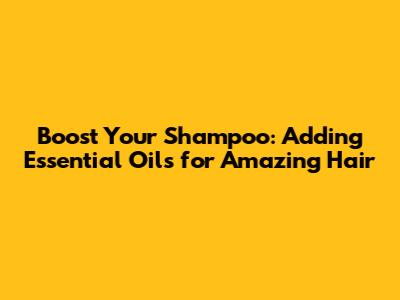 Boost Your Shampoo: Adding Essential Oils for Amazing Hair