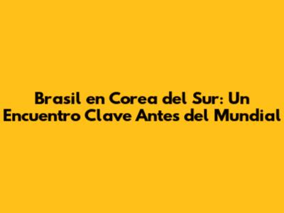 Brasil en Corea del Sur: Un Encuentro Clave Antes del Mundial