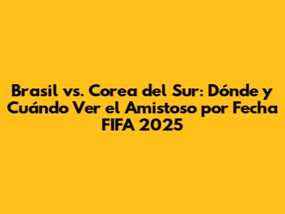 Brasil vs. Corea del Sur: Dónde y Cuándo Ver el Amistoso por Fecha FIFA 2025