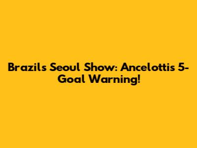 Brazil's Seoul Show: Ancelotti's 5-Goal Warning!