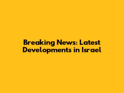 Breaking News: Latest Developments in Israel