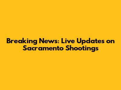 Breaking News: Live Updates on Sacramento Shootings
