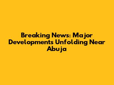 Breaking News: Major Developments Unfolding Near Abuja