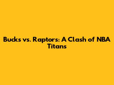 Bucks vs. Raptors: A Clash of NBA Titans