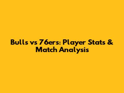Bulls vs 76ers: Player Stats & Match Analysis