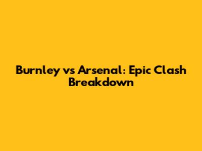 Burnley vs Arsenal: Epic Clash Breakdown