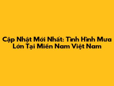 Cập Nhật Mới Nhất: Tình Hình Mưa Lớn Tại Miền Nam Việt Nam