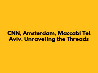 CNN, Amsterdam, Maccabi Tel Aviv: Unraveling the Threads